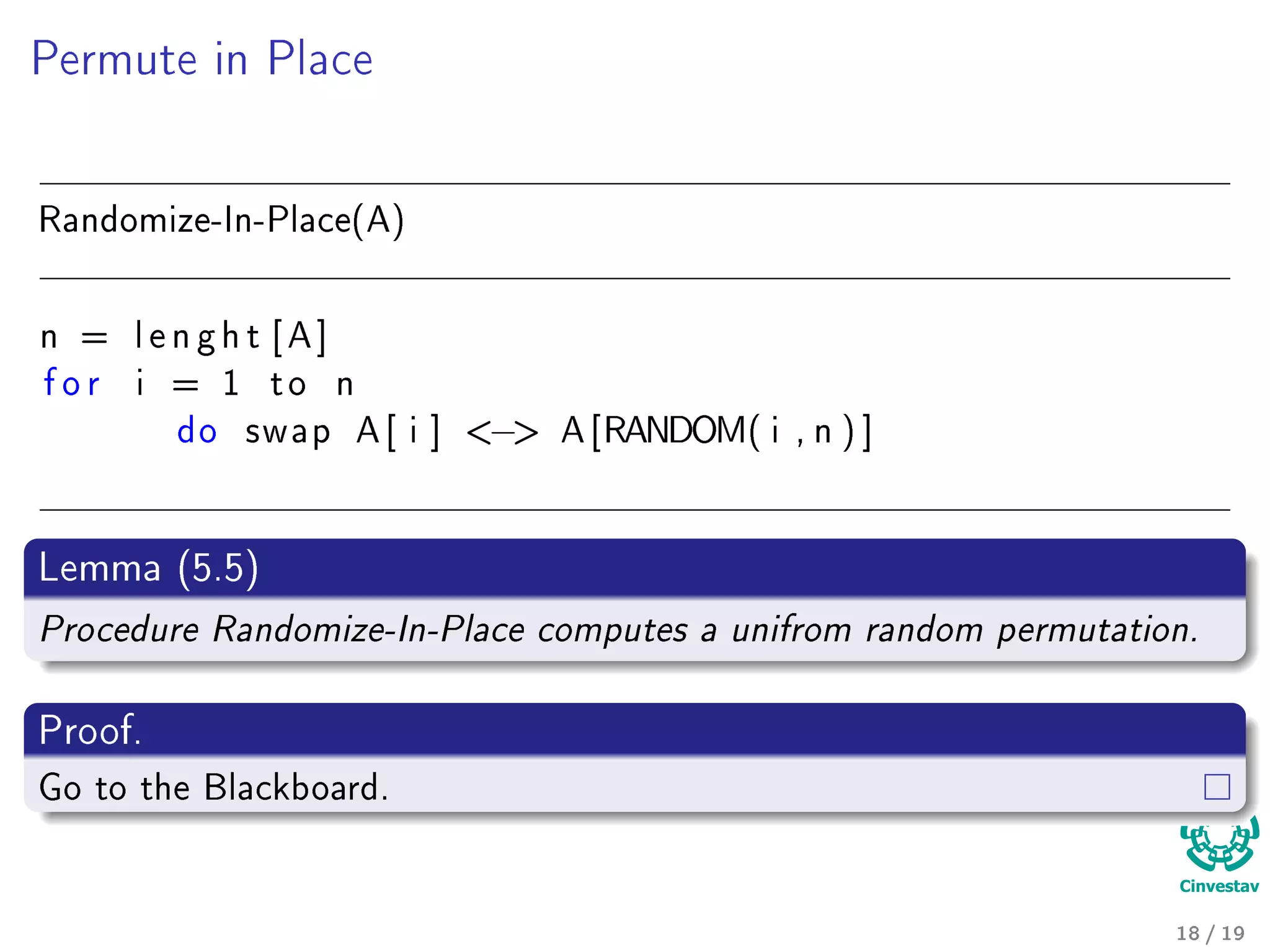 Permute in Place
Randomize-In-Place(A)
n = l e n g h t [ A ]
f o r i = 1 t o n
do swap A [ i ] − A [RANDOM( i , n ) ]
Lemma (5.5)
Procedure Randomize-In-Place computes a unifrom random permutation.
Proof.
Go to the Blackboard.
18 / 19
 