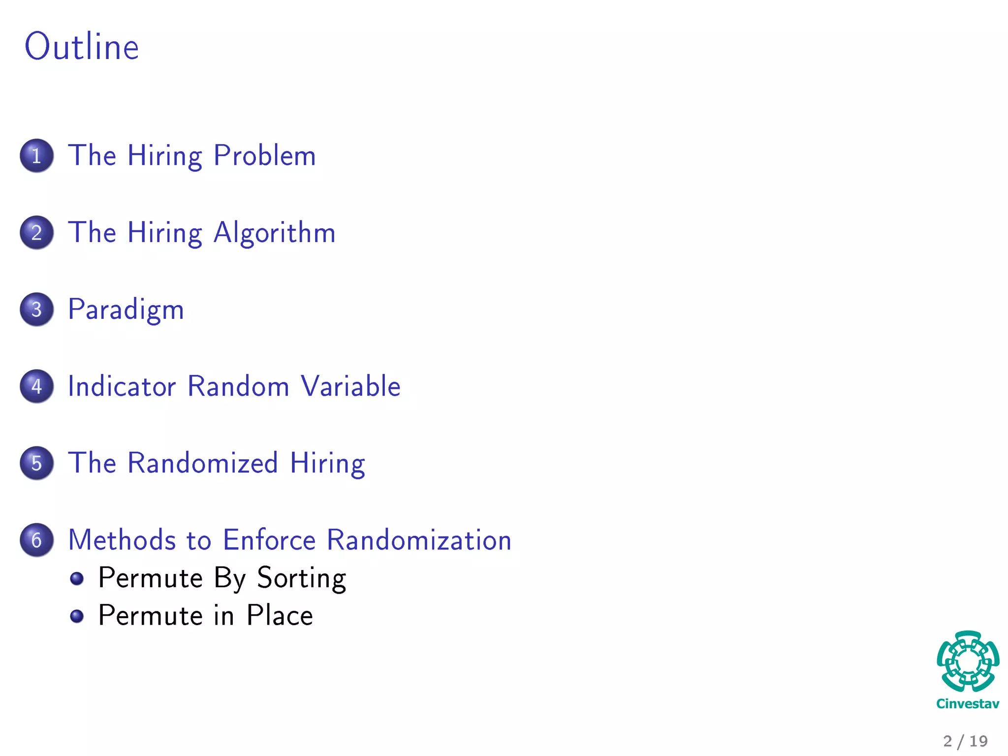 Outline
1 The Hiring Problem
2 The Hiring Algorithm
3 Paradigm
4 Indicator Random Variable
5 The Randomized Hiring
6 Methods to Enforce Randomization
Permute By Sorting
Permute in Place
2 / 19
 
