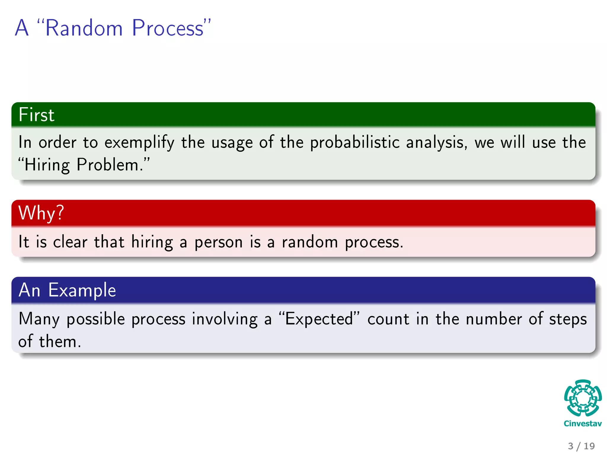 A Random Process
First
In order to exemplify the usage of the probabilistic analysis, we will use the
Hiring Problem.
Why?
It is clear that hiring a person is a random process.
An Example
Many possible process involving a Expected count in the number of steps
of them.
3 / 19
 