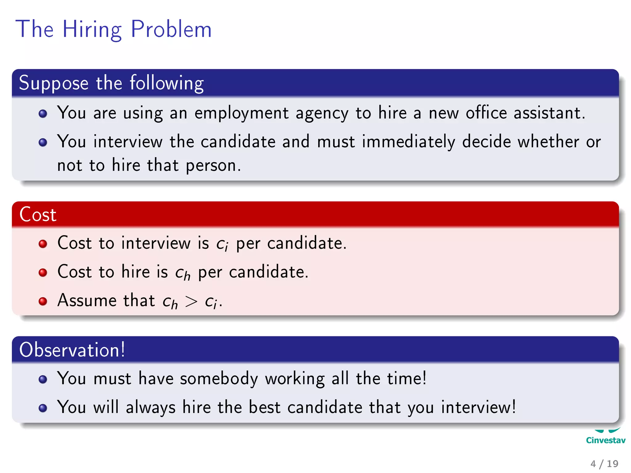 The Hiring Problem
Suppose the following
You are using an employment agency to hire a new oce assistant.
You interview the candidate and must immediately decide whether or
not to hire that person.
Cost
Cost to interview is ci per candidate.
Cost to hire is ch per candidate.
Assume that ch  ci .
Observation!
You must have somebody working all the time!
You will always hire the best candidate that you interview!
4 / 19
 