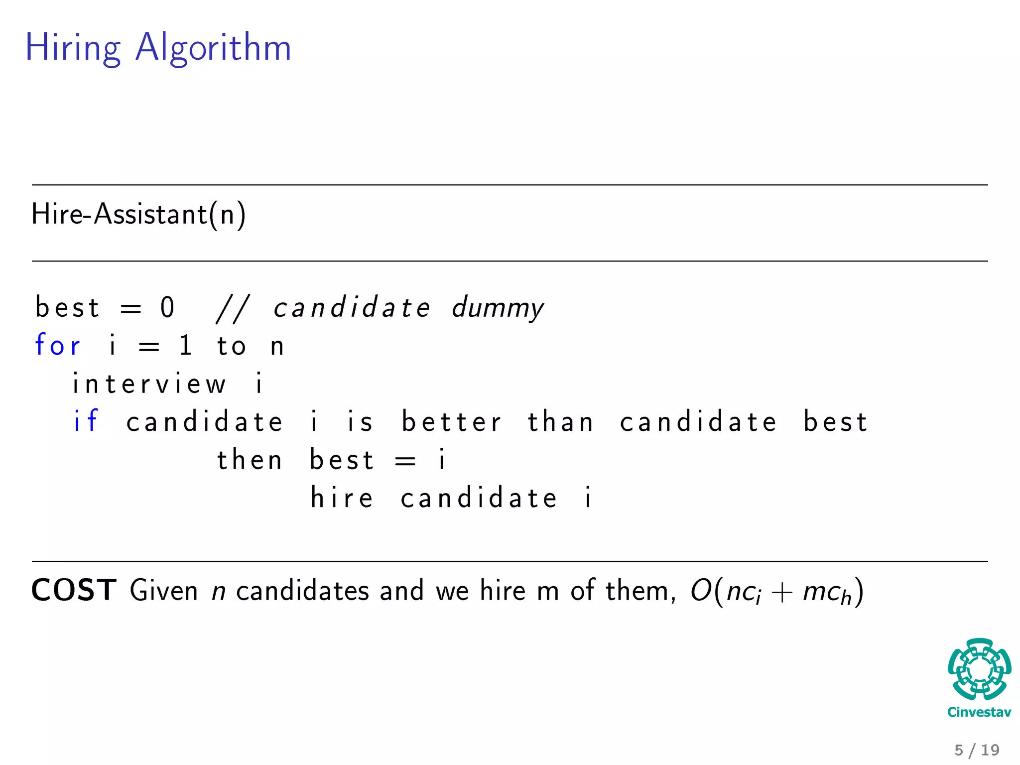 Hiring Algorithm
Hire-Assistant(n)
b e s t = 0 // c a n d i d a t e dummy
f o r i = 1 t o n
i n t e r v i e w i
i f c a n d i d a t e i i s b e t t e r t h a n c a n d i d a t e b e s t
t h e n b e s t = i
h i r e c a n d i d a t e i
COST Given n candidates and we hire m of them, O(nci + mch)
5 / 19
 