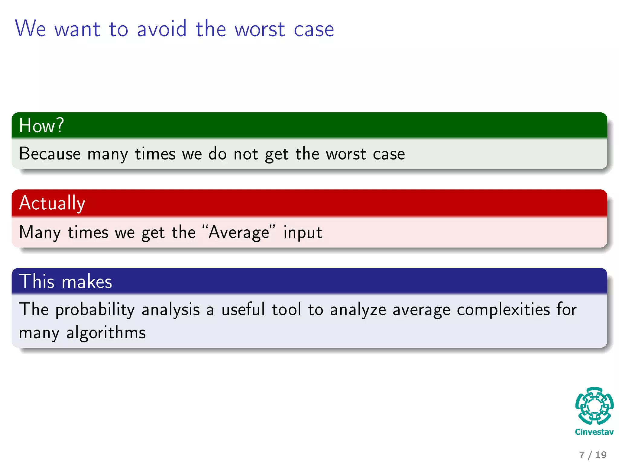 We want to avoid the worst case
How?
Because many times we do not get the worst case
Actually
Many times we get the Average input
This makes
The probability analysis a useful tool to analyze average complexities for
many algorithms
7 / 19
 