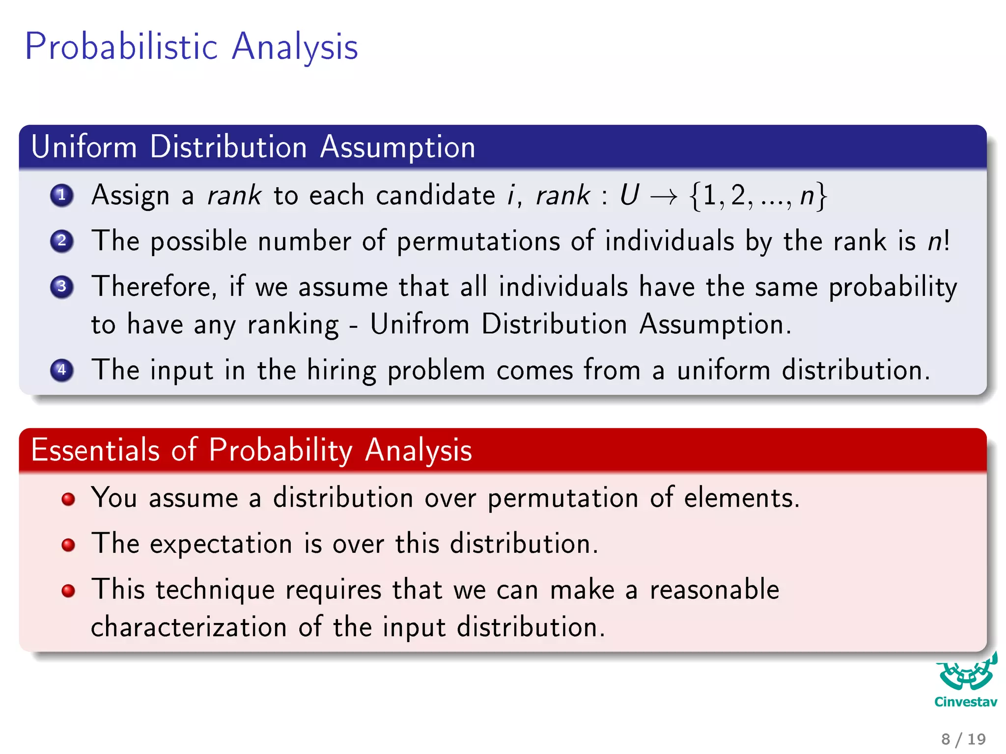 Probabilistic Analysis
Uniform Distribution Assumption
1 Assign a rank to each candidate i, rank : U → {1, 2, ..., n}
2 The possible number of permutations of individuals by the rank is n!
3 Therefore, if we assume that all individuals have the same probability
to have any ranking - Unifrom Distribution Assumption.
4 The input in the hiring problem comes from a uniform distribution.
Essentials of Probability Analysis
You assume a distribution over permutation of elements.
The expectation is over this distribution.
This technique requires that we can make a reasonable
characterization of the input distribution.
8 / 19
 