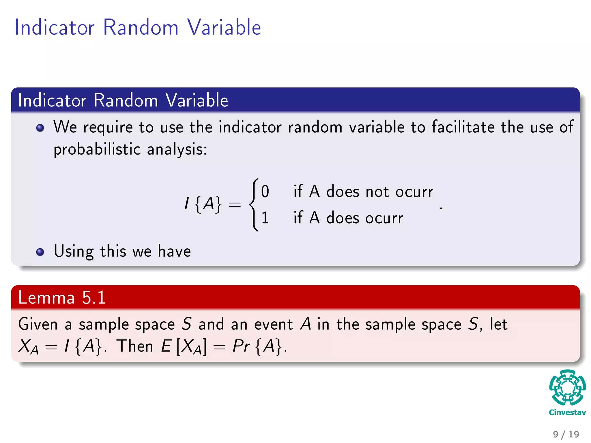 Indicator Random Variable
Indicator Random Variable
We require to use the indicator random variable to facilitate the use of
probabilistic analysis:
I {A} =
0 if A does not ocurr
1 if A does ocurr
.
Using this we have
Lemma 5.1
Given a sample space S and an event A in the sample space S, let
XA = I {A}. Then E [XA] = Pr {A}.
9 / 19
 