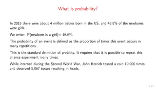 What is probability?
In 2015 there were about 4 million babies born in the US, and 48.8% of the newborns
were girls.
We write: P(newborn is a girl)= 48.8%.
The probability of an event is defined as the proportion of times this event occurs in
many repetitions.
This is the standard definition of probility. It requires that it is possible to repeat this
chance experiment many times.
While interned during the Second World War, John Kerrich tossed a coin 10,000 times
and observed 5,067 tosses resulting in heads.
1 / 2
 