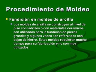Procedimiento de Moldeo
   Fundición en moldes de arcilla
       Los moldes de arcilla se construyen al nivel de
        piso con ladrillos o con materiales cerámicos,
        son utilizados para la fundición de piezas
        grandes y algunas veces son reforzados con
        cajas de hierro. Estos moldes requieren mucho
        tiempo para su fabricación y no son muy
        utilizados.
 