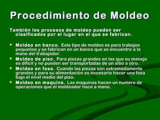 Procedimiento de Moldeo
También los procesos de moldeo pueden ser
  clasificados por el lugar en el que se fabrican.

   Moldeo en banco. Este tipo de moldeo es para trabajos
    pequeños y se fabrican en un banco que se encuentre a la
    mano del trabajador.
   Moldeo de piso. Para piezas grandes en las que su manejo
    es difícil y no pueden ser transportadas de un sitio a otro.
   Moldeo en fosa. Cuando las piezas son extremadamente
    grandes y para su alimentación es necesario hacer una fosa
    bajo el nivel medio del piso.
   Moldeo en maquina. Las maquinas hacen un numero de
    operaciones que el moldeador hace a mano.
 