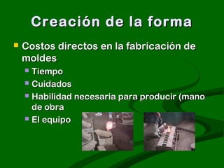 Creación de la forma
   Costos directos en la fabricación de
    moldes
     Tiempo
     Cuidados

     Habilidad necesaria para producir (mano
      de obra
     El equipo
 