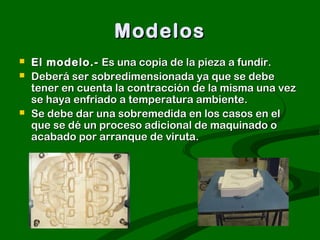 Modelos
   El modelo.- Es una copia de la pieza a fundir.
   Deberá ser sobredimensionada ya que se debe
    tener en cuenta la contracción de la misma una vez
    se haya enfriado a temperatura ambiente.
   Se debe dar una sobremedida en los casos en el
    que se dé un proceso adicional de maquinado o
    acabado por arranque de viruta.
 