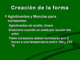 Creación de la forma


Aglutinantes y Mezclas para
corazones:
Aglutinantes de aceite, linaza
Endurece cuando se oxida por acción del
calor
Tales corazones deben hornearse por 2
horas a una temperatura entre 180 y 220
°C

 