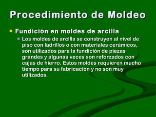 Procedimiento de Moldeo Fundición en moldes de arcilla  Los moldes de arcilla se construyen al nivel de piso con ladrillos o con materiales cerámicos, son utilizados para la fundición de piezas grandes y algunas veces son reforzados con cajas de hierro. Estos moldes requieren mucho tiempo para su fabricación y no son muy utilizados.  