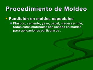 Procedimiento de Moldeo Fundición en moldes especiales  Plástico, cemento, yeso, papel, madera y hule, todos estos materiales son usados en moldes para aplicaciones particulares .  