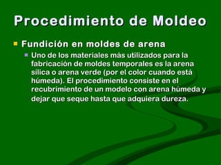 Procedimiento de Moldeo Fundición en moldes de arena   Uno de los materiales más utilizados para la fabricación de moldes temporales es la arena sílica o arena verde (por el color cuando está húmeda). El procedimiento consiste en el recubrimiento de un modelo con arena húmeda y dejar que seque hasta que adquiera dureza.   