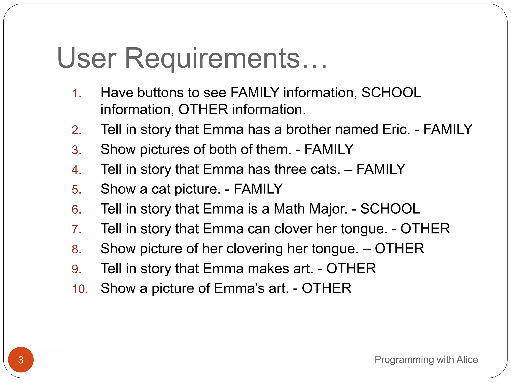 User Requirements…
3 Programming with Alice
1. Have buttons to see FAMILY information, SCHOOL
information, OTHER information.
2. Tell in story that Emma has a brother named Eric. - FAMILY
3. Show pictures of both of them. - FAMILY
4. Tell in story that Emma has three cats. – FAMILY
5. Show a cat picture. - FAMILY
6. Tell in story that Emma is a Math Major. - SCHOOL
7. Tell in story that Emma can clover her tongue. - OTHER
8. Show picture of her clovering her tongue. – OTHER
9. Tell in story that Emma makes art. - OTHER
10. Show a picture of Emma’s art. - OTHER
 