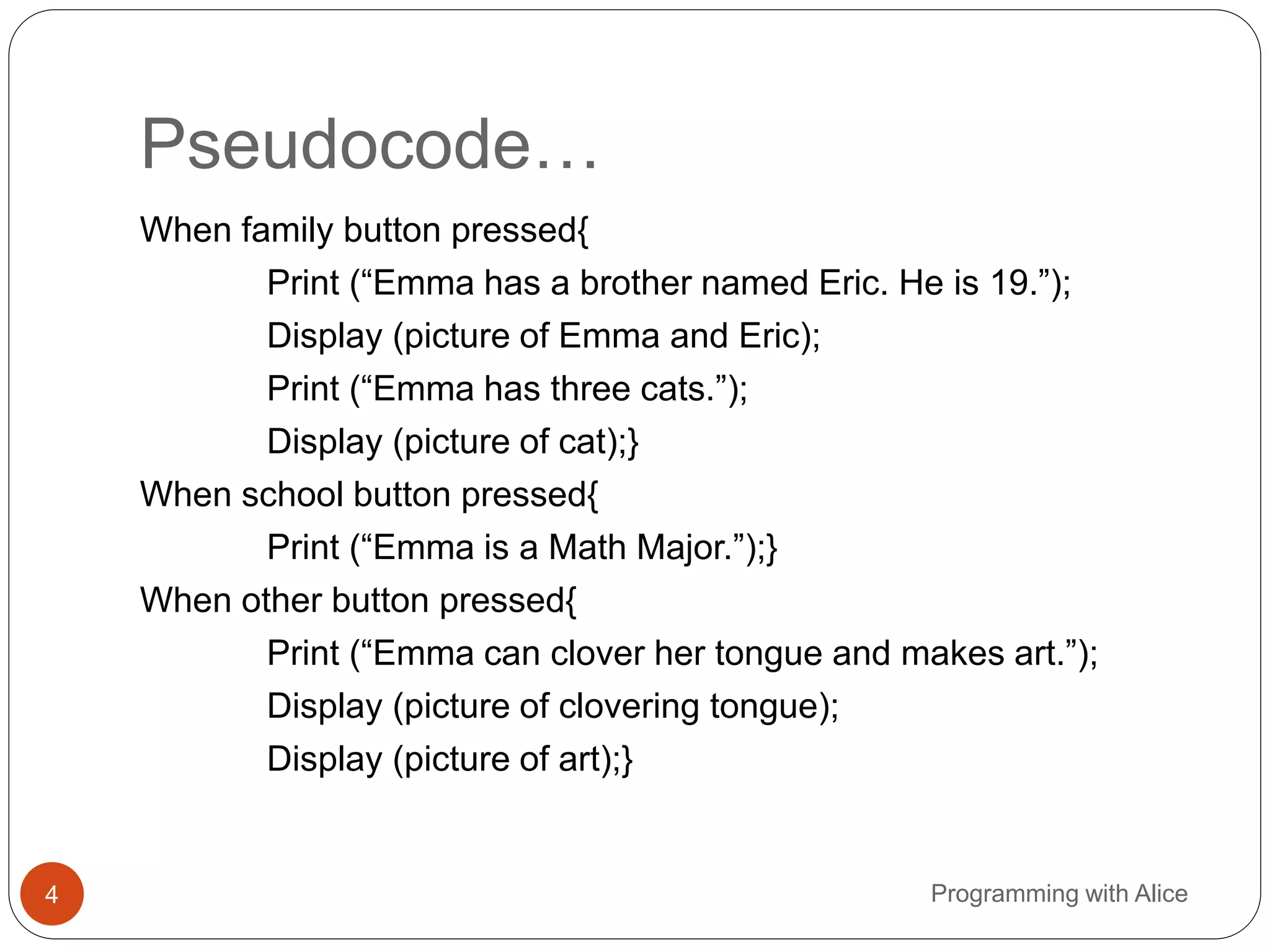 Pseudocode…
4 Programming with Alice
When family button pressed{
Print (“Emma has a brother named Eric. He is 19.”);
Display (picture of Emma and Eric);
Print (“Emma has three cats.”);
Display (picture of cat);}
When school button pressed{
Print (“Emma is a Math Major.”);}
When other button pressed{
Print (“Emma can clover her tongue and makes art.”);
Display (picture of clovering tongue);
Display (picture of art);}
 