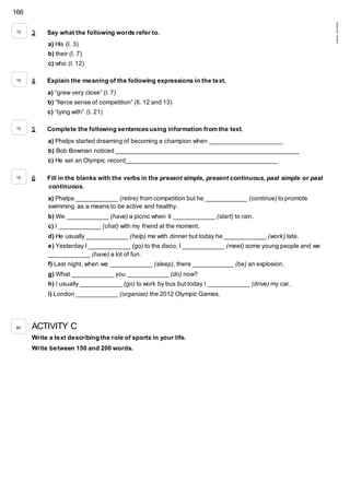 166
©AREALEDITORES
3 Say what the following words refer to.
a) His (l. 3)
b) their (l. 7)
c) who (l. 12)
4 Explain the meaning of the following expressions in the text.
a) “grew very close” (l. 7)
b) “fierce sense of competition” (ll. 12 and 13)
c) “tying with” (l. 21)
5 Complete the following sentences using information from the text.
a) Phelps started dreaming of becoming a champion when _____________________
b) Bob Bowman noticed _____________________________________________________
c) He set an Olympic record____________________________________________
6 Fill in the blanks with the verbs in the present simple, present continuous, past simple or past
continuous.
a) Phelps ____________ (retire) from competition but he ____________ (continue) to promote
swimming as a means to be active and healthy.
b) We ____________ (have) a picnic when it ____________ (start) to rain.
c) I ____________ (chat) with my friend at the moment.
d) He usually ____________ (help) me with dinner but today he ____________ (work) late.
e) Yesterday I ____________ (go) to the disco, I ____________ (meet) some young people and we
____________ (have) a lot of fun.
f) Last night, when we ____________ (sleep), there ____________ (be) an explosion.
g) What ____________ you ____________ (do) now?
h) I usually ____________ (go) to work by bus but today I ____________ (drive) my car.
i) London ____________ (organise) the 2012 Olympic Games.
ACTIVITY C
Write a text describing the role of sports in your life.
Write between 150 and 200 words.
15
15
15
15
80
 