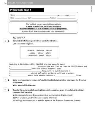 170 MODULE 1 – ONE WOLRD, MANY VOICES
©AREALEDITORES
ACTIVITY A
1 Complete the following text with sixwords from the box.
Use each word only once.
Celebrating its 25th birthday in 2012, ERASMUS is the most successful student
a)_____________________________ programme in the world. Each year, more than 230 000 students study
b)______________________ thanks to the Erasmus programme. It also
c)_________________________________ the opportunity for student placements in
d)_____________________,university staff teaching and training, and it funds co-operation
e)__________________ between higher education institutions f)______________________ Europe.
2 Name two reasons why you would/wouldn’t like to study in another country on the Erasmus
Programme.
Write a total of 30-40 words.
3 Rewrite the sentences below using the words/expressions given in brackets and without
changing their meaning.
a) It is necessary for some Erasmus students to communicate in English. (need)
b) When you travel, you broaden your horizons. (the more)
c) I strongly recommend you to apply for a place in the Erasmus Programme. (should)
PROGRESS TEST 1
Name: ____________________________________________ No. _____ Class ______
Date: ____/____/____ Mark: __________________ Teacher: ___________________
The final task you are expected to complete is
to write an email to a friend narrating your
imaginary experience in a student exchange programme .
Activities A and B will provide you with input for Activity C.
• projects • exchange • across
• outside • abroad • offers
• enterprises • world • takes
15
10
15
 