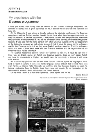 ACTIVITY B
Read the following text.
My experience with the
Erasmus programme
I have just arrived from Turkey after six months on the Erasmus Exchange Programme. The
semester in Istanbul was a great experience for me. I definitely fell in love with that colourful and
lively city.
At the University I was given a friendly welcome by students, professors, the Erasmus
coordinator and our Turkish teacher. I would like to thank all of them because they made my
stay so pleasant. In the law department, I had private courses with the professors, who were
very open and friendly towards us. But as the professors were so busy, we did not always have
lessons. It was also hard to make contact with other Erasmus students in the law department
at the University because we had private lessons. I think it would be easier for the professors
and for the Erasmus students if we had some English seminars together. Then the professors
would not have to have extra work with the Erasmus students and the organisation of our
timetable would not be so difficult.
The Erasmus relationship between Turkey and Germany is new. So, it would be very nice if
there was an English course for Turkish and Erasmus students. Since we don’t speak Turkish
and have to communicate in English, we should have the opportunity to improve it with some
extra lessons.
But of course my goal was also to learn some Turkish. I did not expect the language to be so
hard to learn! In Ankara, I had a one-month language course. Without that it would have been
even harder. At Istanbul Kültür University we had three one hour language lessons per week. To
become moderately fluent in Turkish, three hours were not enough. So my suggestion for the
next Erasmus students would be to extend the Turkish lesson s.
On the whole I learnt a lot from this experience. It was a great time for me.
Leonie Gephart
http://www.iku.edu.tr/EN/372-14/2-1-9946-605-4/Opinions -Of-Incom ing-Erasmus -Students-
(abridged and adapted)
5
10
15
20
 