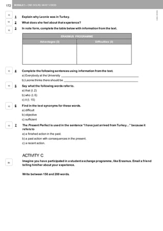 172 MODULE 1 – ONE WOLRD, MANY VOICES
©AREALEDITORES
1 Explain why Leonie was in Turkey.
2 What does she feel about that experience?
3 In note form, complete the table below with information from the text.
4 Complete the following sentences using information from the text.
a) Everybody at the University ________________________________________________
b) Leonie thinks there should be ______________________________________________
5 Say what the following words refer to.
a) that (l. 2)
b) who (l. 6)
c) it (l. 15)
6 Find in the text synonyms for these words.
a) difficult
b) objective
c) sufficient
7 The Present Perfect is used in the sentence “I have just arrived from Turkey…” because it
refers to
a) a finished action in the past.
b) a past action with consequences in the present.
c) a recent action.
ACTIVITY C
Imagine you have participated in a student exchange programme, like Erasmus. Email a friend
telling him/her about your experience.
Write between 150 and 200 words.
ERASMUS PROGRAMME
Advantages (3) Difficulties (3)
10
10
10
10
10
10
10
80
 