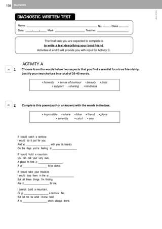 158 DIAGNOSIS
©AREALEDITORES
ACTIVITY A
1 Choose from the words below two aspects that you find essential for a true friendship.
Justify your two choices in a total of 30-40 words.
2 Complete this poem (author unknown) with the words in the box.
If I could catch a rainbow
I would do it just for you.
And a) _______________ with you its beauty
On the days you're feeling b) _______________
If I could build a mountain
you can call your very own,
A place to find c) _______________,
A d) _______________ to be alone.
If I could take your troubles
I would toss them in the e) _______________
But all these things I'm finding
Are f) _______________ for me.
I cannot build a mountain,
Or g) _______________ a rainbow fair,
But let me be what I know best,
A h) _______________ who's always there.
• honesty • sense of humour • beauty • trust
• support • sharing • kindness
• impossible • share • blue • friend • place
• serenity • catch • sea
20
20
DIAGNOSTIC WRITTEN TEST
Name: ____________________________________________ No. _____ Class ______
Date: ____/____/____ Mark: __________________ Teacher: ___________________
The final task you are expected to complete is
to write a text describing your best friend.
Activities A and B will provide you with input for Activity C.
 