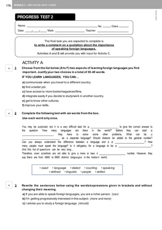 176 MODULE 1 – ONE WOLRD, MANY VOICES
©AREALEDITORES
ACTIVITY A
1 Choose from the list below (Ato F) two aspects of learning foreign languages you find
important. Justify your two choices in a total of 30-40 words.
IF YOU LEARN LANGUAGES, YOU CAN…
a) communicate when you travel to a different country.
b) find a better job.
c) have access to more books/magazines/films.
d) integrate easily if you decide to study/work in another country.
e) get to know other cultures.
f) improve your skills.
2 Complete the following text with six words from the box.
Use each word only once.
You may be surprised, but it is a very difficult task for a) _________________ to give the correct answer to
the question “How many languages are there in the world?” Before they can start b)
___________________, they have to solve some other problems. What can be c)
_______________________ as a separate language? Should dialects be added to the general number?
Can you always understand the difference between a language and a d) __________________? How
many people must speak the language? Is it obligatory for a language to be e) ____________________?
And this list of questions can be very long…
Therefore, even scientists are not able to give a more or less f) ________________ number. However, they
say there are from 6800 to 6900 distinct languages in the modern world.
3 Rewrite the sentences below using the words/expressions given in brackets and without
changing their meaning.
a) If you are able to speak foreign languages, you are a richer person. (can)
b) I’m getting progressively interested in this subject. (more and more)
c) I advise you to study a foreign language. (should)
• exact • language • dialect • counting • speaking
• defined • linguists • people • written
PROGRESS TEST 2
Name: ____________________________________________ No. _____ Class ______
Date: ____/____/____ Mark: __________________ Teacher: ___________________
The final task you are expected to complete is
to write a comment on a quotation about the importance
of speaking foreign languages.
Activities A and B will provide you with input for Activity C.
10
15
15
 