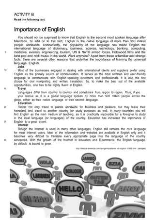ACTIVITY B
Read the following text.
Importance of English
You should not be surprised to know that English is the second most spoken language after
Mandarin. To add on to this fact, English is the native language of more than 350 million
people worldwide. Undoubtedly, the popularity of the language has made English the
international language of diplomacy, business, science, technology, banking, computing,
medicine, aviation, engineering, tourism, UN & NATO armed forces, Hollywood films and the
best pop and rock music in the world. Want anymore? Apart from these unfamiliar and strange
facts, there are several other reasons that underline the importance of learning the universal
language, English.
Jobs
Most of the businesses engaged in dealing with international clients and suppliers prefer using
English as the primary source of communication. It serves as the most common and user-friendly
language to communicate with English-speaking customers and professionals. It is also the first
choice for oral interpreting and written translation. So, to make the best out of the available
opportunities, one has to be highly fluent in English.
Travel
Languages differ from country to country and sometimes from region to region. Thus, if you
your rescue as it is a global language spoken by more than 900 million people across the
globe, either as their native language or their second language.
Education
People not only travel to places worldwide for business and pleasure, but they leave their
homeland and travel to another country for study purposes as well. In many countries you will
find English as the main medium of teaching, as it is practically impossible for a foreigner to study
in the local language (or languages) of the country. Education has increased the importance of
English to a great extent.
Internet
Though the Internet is used in many other languages, English still remains the core language
for most Internet users. Most of the information and websites are available in English only and it
becomes very difficult to translate every appropriate page into the language of the country
concerned. With the growth of the Internet in education and E-commerce, the English language,
by default, is bound to grow.
http://lifestyle.iloveindia.com/lounge/importance -of-english-10649.html (abridged)
5
10
15
20
25
30
 