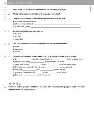 178 MODULE 1 – ONE WOLRD, MANY VOICES
©AREALEDITORES
1 Why can we say that English has become “the universal language”?
2 What are the areas where the English language dominates?
3 Complete the following sentences using information from the text.
a) More than 350 million people _____________________________________________
b) When you travel abroad, __________________________________________________
c) In the future, English ______________________________________________________
4 Say what the following words refer to.
a) this (l. 2)
b) It (l. 11)
c) they (l. 21)
5 Find synonyms for these words in the two last paragraphs of the text.
a) goals
b) augmented
c) central
6 Complete the following sentences with the correct form of the verbs in brackets.
a) Jim _______________ (lose) his English book. He _______________ (look) for it ever since.
b) They are tired. They _______________ (play) tennis for five hours.
c) It was my first flight; I ___________ never _____________ (travel) by plane before.
d) The roads were blocked in the morning. It _______________ (snow) all night.
e) How long _______________ you _______________ (know) that girl?
f) When they came home, she _______ already ________ (cook) dinner.
g) This week I _______________ (not / sleep) well.
ACTIVITY C
Comment on this quotation by Charles V: “A man who knows four languages is worth four men.”
Write between 150 and 200 words.
10
10
15
15
15
15
80
 