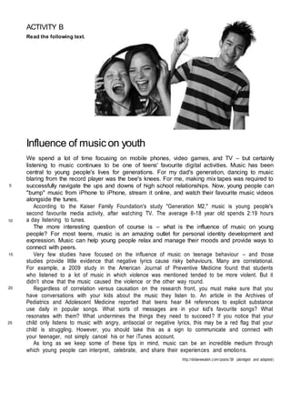 ACTIVITY B
Read the following text.
Influence of music on youth
We spend a lot of time focusing on mobile phones, video games, and TV – but certainly
listening to music continues to be one of teens' favourite digital activities. Music has been
central to young people's lives for generations. For my dad's generation, dancing to music
blaring from the record player was the bee's knees. For me, making mix tapes was required to
successfully navigate the ups and downs of high school relationships. Now, young people can
"bump" music from iPhone to iPhone, stream it online, and watch their favourite music videos
alongside the tunes.
According to the Kaiser Family Foundation's study "Generation M2," music is young people's
second favourite media activity, after watching TV. The average 8-18 year old spends 2:19 hours
a day listening to tunes.
The more interesting question of course is – what is the influence of music on young
people? For most teens, music is an amazing outlet for personal identity development and
expression. Music can help young people relax and manage their moods and provide ways to
connect with peers.
Very few studies have focused on the influence of music on teenage behaviour – and those
studies provide little evidence that negative lyrics cause risky behaviours. Many are correlational.
For example, a 2009 study in the American Journal of Preventive Medicine found that students
who listened to a lot of music in which violence was mentioned tended to be more violent. But it
didn’t show that the music caused the violence or the other way round.
Regardless of correlation versus causation on the research front, you must make sure that you
have conversations with your kids about the music they listen to. An article in the Archives of
Pediatrics and Adolescent Medicine reported that teens hear 84 references to explicit substance
use daily in popular songs. What sorts of messages are in your kid's favourite songs? What
resonates with them? What undermines the things they need to succeed? If you notice that your
child only listens to music with angry, antisocial or negative lyrics, this may be a red flag that your
child is struggling. However, you should take this as a sign to communicate and connect with
your teenager, not simply cancel his or her iTunes account.
As long as we keep some of these tips in mind, music can be an incredible medium through
which young people can interpret, celebrate, and share their experiences and emotions.
http://drdavewalsh.com/posts/39 (abridged and adapted)
5
10
15
20
25
 