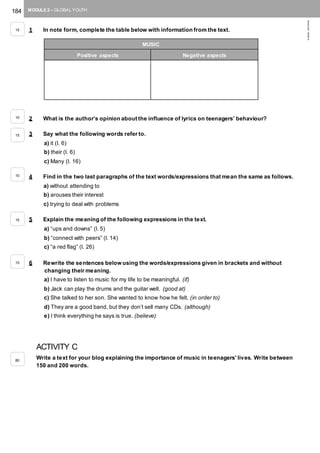 184 MODULE 2 – GLOBAL YOUTH
©AREALEDITORES
1 In note form, complete the table below with information from the text.
2 What is the author’s opinion about the influence of lyrics on teenagers’ behaviour?
3 Say what the following words refer to.
a) it (l. 6)
b) their (l. 6)
c) Many (l. 16)
4 Find in the two last paragraphs of the text words/expressions that mean the same as follows.
a) without attending to
b) arouses their interest
c) trying to deal with problems
5 Explain the meaning of the following expressions in the text.
a) “ups and downs” (l. 5)
b) “connect with peers” (l. 14)
c) “a red flag” (l. 26)
6 Rewrite the sentences below using the words/expressions given in brackets and without
changing their meaning.
a) I have to listen to music for my life to be meaningful. (if)
b) Jack can play the drums and the guitar well. (good at)
c) She talked to her son. She wanted to know how he felt. (in order to)
d) They are a good band, but they don’t sell many CDs. (although)
e) I think everything he says is true. (believe)
ACTIVITY C
Write a text for your blog explaining the importance of music in teenagers' lives. Write between
150 and 200 words.
MUSIC
Positive aspects Negative aspects
15
10
15
10
15
15
80
 
