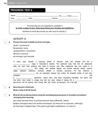 188 MODULE 2 – GLOBAL YOUTH
©AREALEDITORES
ACTIVITY A
1 Choose the most suitable word for each gap.
a) old / conventional
b) graduate / study
c) expectations / promotions
d) future / previous
e) marriage / part-time jobs
A recent study presents a surprising portrait of American youth that contrasts with the a)
_________________ image of Generation-X slackers. This significant study finds that US adolescents
today are much more ambitious than teens of previous eras. More adolescents than ever expect to b)
____________________ from college, earn graduate degrees and become well-paid doctors, lawyers,
judges, engineers, professors, architects, athletes or business executives. Yet their collective c)
______________________ are not reasonable, because they outstrip the projected number of such jobs.
Compared with
d) _________________ generations, today's teens have fewer long-lasting friendships and spend more
time alone; many remain in college more than four years, instead of leaping into e) _________________,
parenthood and the working world directly after high school, as teenagers did in the past.
2 Describe your dream job.
Write a total of 30-40 words.
3 Rewrite the sentences below using the words/expressions given in brackets and without
changing their meaning.
a) A study has been done. It portrays American teens differently. (which)
b) Many teenagers want to be doctors and lawyers, but there are no vacancies. (although)
c) They stay in college longer. They want to get higher qualifications. (in order to)
PROGRESS TEST 4
Name: ____________________________________________ No. _____ Class ______
Date: ____/____/____ Mark: __________________ Teacher: ___________________
The final task you are expected to complete is
to write a page of your diary describing your dreams and ambitions.
Activities A and B will provide you with input for Activity C.
15
10
15
 