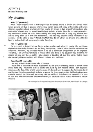 ACTIVITY B
Read the following text.
My dreams
Moez (17 years old):
What I really dream about is truly impossible to realise. I have a dream of a united world
where people will live in peace; where every human being will enjoy all his rights and where
children can play without any fears in their hearts. My dream is that all earth’s inhabitants take
each other's hands and go ahead hand in hand to build a better future for our next generation.
My ambition in private life is to have a family with a big house and a lovely dog, to have kids
and to bring them up in love and tenderness. The day they become active members in our
society, I will be able to say: “I MADE SOMETHING IN MY LIFE". My dreams are a little bit
hard to realise, but I will persevere to make them true.
Rim (17 years old):
It's important to know that our future wishes evolve and adjust to reality. Our ambitions
depend on the reality in which we are living. In my case, I have a lot of dreams and numerous
ambitions. However, my dearest dream is to be a computer programmer or an engineer.
Therefore, I am working very hard to make it true and there is no doubt in may mind that my
dream will one day be a reality. I also dream of travelling all over the world, visiting many
places and getting acquainted with different cultures and traditions.
Kaouther (17 years old):
I am very ambitious and I have a lot of dreams.
I would like to succeed and have a great life. But the picture of needy people is always in my
mind; that's why I would like to be a doctor and build my own hospital where I can diagnose
sicknesses for free. I like charity work because it's the only way to support the homeless, the ill
and to give them the opportunity to have a normal life like everyone else. I will not only provide
material support for them such as money, clothes and food, but also moral support in the form
of love and affection.I choose this humanitarian job because I would like to be close to people
in need.
http://www.anglais.edunet.tn/projects/perso_site/skhlifi/teacher_%20work/dream_am bition/dreams.htm (abridged)
5
10
15
20
 