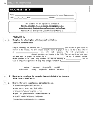 194 MODULE 3 – TECHNOLOGICAL WORLD
©AREALEDITORES
ACTIVITY A
1 Complete the following text with six words from the box.
Use each word only once.
Computer technology has advanced very a) _______________________ over the last 60 years since the
invention of the transistor. The term computer originally referred to people. It was a job title for those who did
b) _______________________ work with math problems. The first programmable c)
___________________ electronic computers were invented in the 1940s. They were as big as living rooms
and were about as powerful as modern day d) __________________. The PC, or personal computer,
became prominent in the 1980s. Today computers are used for everything e) ________________, and the
future of computers is guaranteed to bring many changes to modern f) ____________________.
2 Name two areas where the computer has contributed to big changes.
Write a total of 30-40 words.
3 Reorder the words so as to make correct sentences.
a) is / modern / laptop / this / 11-inch / a
b) have got / a / large / you / desk / office
c) famous / is / young / engineer / a / he
d) gave / he / glass / venetian / flower vase / me / a
e) pink / I / plastic / a / bought / hairbrush
f) brown / like / that / pair of boots / I / Italian
PROGRESS TEST 5
Name: ____________________________________________ No. _____ Class ______
Date: ____/____/____ Mark: __________________ Teacher: ___________________
The final task you are expected to complete is
to write an article for your school newspaper on the
advantages and disadvantages of computer technology.
Activities A and B will provide you with input for Activity C.
• society • computer • imaginable • quickly
• calculators • slowly • repetitive • digital • scientist
15
10
15
 