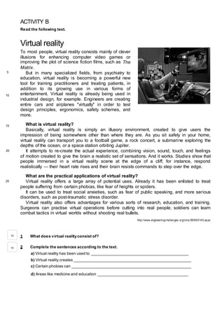 ACTIVITY B
Read the following text.
Virtual reality
To most people, virtual reality consists mainly of clever
illusions for enhancing computer video games or
improving the plot of science fiction films, such as The
Matrix.
But in many specialized fields, from psychiatry to
education, virtual reality is becoming a powerful new
tool for training practitioners and treating patients, in
addition to its growing use in various forms of
entertainment. Virtual reality is already being used in
industrial design, for example. Engineers are creating
entire cars and airplanes "virtually" in order to test
design principles, ergonomics, safety schemes, and
more.
What is virtual reality?
Basically, virtual reality is simply an illusory environment, created to give users the
impression of being somewhere other than where they are. As you sit safely in your home,
virtual reality can transport you to a football game, a rock concert, a submarine exploring the
depths of the ocean, or a space station orbiting Jupiter.
It attempts to re-create the actual experience, combining vision, sound, touch, and feelings
of motion created to give the brain a realistic set of sensations. And it works. Studies show that
people immersed in a virtual reality scene at the edge of a cliff, for instance, respond
realistically — their heart rate rises and their brain resists commands to step over the edge.
What are the practical applications of virtual reality?
Virtual reality offers a large array of potential uses. Already it has been enlisted to treat
people suffering from certain phobias, like fear of heights or spiders.
It can be used to treat social anxieties, such as fear of public speaking, and more serious
disorders, such as post-traumatic stress disorder.
Virtual reality also offers advantages for various sorts of research, education, and training.
Surgeons can practise virtual operations before cutting into real people; soldiers can learn
combat tactics in virtual worlds without shooting real bullets.
http://www.engineeringchallenges.org/cms/8996/9140.aspx
1 What does virtual reality consist of?
2 Complete the sentences according to the text.
a) Virtual reality has been used to ____________________________________________
b) Virtual reality creates _____________________________________________________
c) Certain phobias can ______________________________________________________
d) Areas like medicine and education _________________________________________
10
10
5
10
15
20
25
 