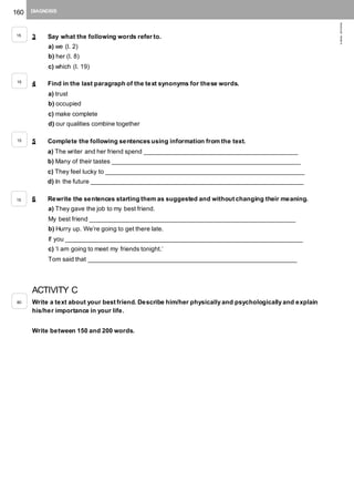 160 DIAGNOSIS
©AREALEDITORES
3 Say what the following words refer to.
a) we (l. 2)
b) her (l. 8)
c) which (l. 19)
4 Find in the last paragraph of the text synonyms for these words.
a) trust
b) occupied
c) make complete
d) our qualities combine together
5 Complete the following sentences using information from the text.
a) The writer and her friend spend ____________________________________________
b) Many of their tastes ______________________________________________________
c) They feel lucky to _________________________________________________________
d) In the future _____________________________________________________________
6 Rewrite the sentences starting them as suggested and without changing their meaning.
a) They gave the job to my best friend.
My best friend ___________________________________________________________
b) Hurry up. We’re going to get there late.
If you ____________________________________________________________________
c) ‘I am going to meet my friends tonight.’
Tom said that ____________________________________________________________
ACTIVITY C
Write a text about your best friend. Describe him/her physically and psychologically and explain
his/her importance in your life.
Write between 150 and 200 words.
15
15
15
15
80
 