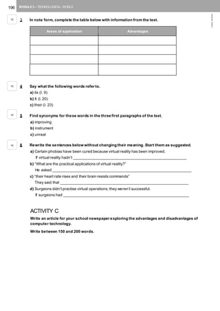 196 MODULE 3 – TECHNOLOGICAL WORLD
©AREALEDITORES
3 In note form, complete the table below with information from the text.
4 Say what the following words refer to.
a) its (l. 9)
b) It (l. 20)
c) their (l. 23)
5 Find synonyms for these words in the three first paragraphs of the text.
a) improving
b) instrument
c) unreal
6 Rewrite the sentences below without changing their meaning. Start them as suggested.
a) Certain phobias have been cured because virtual reality has been improved.
If virtual reality hadn’t ____________________________________________________
b) “What are the practical applications of virtual reality?”
He asked ________________________________________________________________
c) “their heart rate rises and their brain resists commands”
They said that ___________________________________________________________
d) Surgeons didn’t practise virtual operations; they weren’t successful.
If surgeons had __________________________________________________________
ACTIVITY C
Write an article for your school newspaper exploring the advantages and disadvantages of
computer technology.
Write between 150 and 200 words.
Areas of application Advantages
15
10
10
15
 