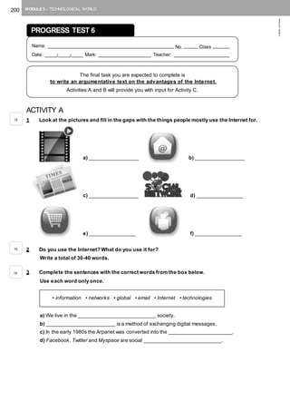 200 MODULE 3 – TECHNOLOGICAL WORLD
©AREALEDITORES
ACTIVITY A
1 Look at the pictures and fill in the gaps with the things people mostly use the Internet for.
a) _________________ b) _________________
c) _________________ d) ________________
e) ________________ f) ________________
2 Do you use the Internet? What do you use it for?
Write a total of 30-40 words.
3 Complete the sentences with the correct words from the box below.
Use each word only once.
a) We live in the ___________________________ society.
b) ________________________ is a method of exchanging digital messages.
c) In the early 1980s the Arpanet was converted into the ______________________.
d) Facebook, Twitter and Myspace are social ___________________________.
PROGRESS TEST 6
Name: ____________________________________________ No. _____ Class ______
Date: ____/____/____ Mark: __________________ Teacher: ___________________
The final task you are expected to complete is
to write an argumentative text on the advantages of the Internet.
Activities A and B will provide you with input for Activity C.
• information • networks • global • email • Internet • technologies
15
10
15
 