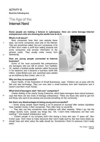 ACTIVITY B
Read the following text.
The Age of the
Internet Nerd
Some people are making a fortune in cyberspace. Here are some teenage Internet
entrepreneurs who are showing the adults how to do it.
What’s it all about?
Most companies have their own website these
days, but some companies exist only on the Internet.
They are sometimes called ‘dot com’ companies. A lot
of them don’t make a profit from selling products and
some companies only provide information to the
general public. They usually make money from
advertising.
How are young people connected to Internet
business?
Some of the most successful Net entrepreneurs
are teenagers who are still at school. Tom Hadfield,
16, started a football results website called Soccernet
in his bedroom and it became a business worth £80
million. Cyber-Britain.com and Jewishnet were started
up as hobbies by Ben Cohen, who is 18.
Why are they so successful?
David Hands, of the Federation of Small Businesses, says: ‘Children are at ease with the
Net and new technology. They can now start a small business from their bedrooms and it
doesn’t cost them much money.’
What kind of teenagers start “dot com” companies?
Charlie Skilling of the charity Young Enterprise, which helps teenagers learn about business,
says that there are two kinds of teenage entrepreneur. ‘There are those who want to get rich
and those who want to be creative and provide something for the community.’
Are there any disadvantages to being young and successful?
– Some young people report feeling a lot of pressure to succeed after venture capitalists
have invested money in their companies. They often have no social life.
– They also say they sometimes have problems with other students. “When I go into the
college laundry room, people say things like, ‘Oh, I didn’t think millionaires did their own
washing,’” one student entrepreneur said.
– ‘Certain people in my company didn’t like having a boss who was 17 years old’, Ben
Cohen says. ‘And I have to make decisions that I don’t really want to, like how many desks we
should have and what colour the walls should be. Sometimes I think it’s pressure I don’t really
need.’
Mary Glasgow magazines
(abridged)
5
10
15
20
25
30
35
 