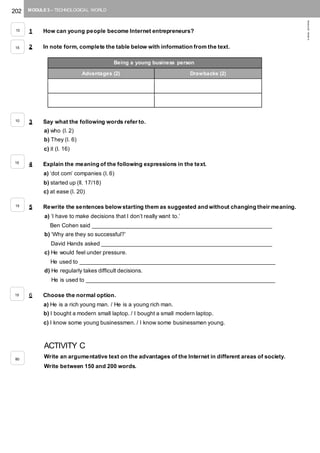 202 MODULE 3 – TECHNOLOGICAL WORLD
©AREALEDITORES
1 How can young people become Internet entrepreneurs?
2 In note form, complete the table below with information from the text.
3 Say what the following words refer to.
a) who (l. 2)
b) They (l. 6)
c) it (l. 16)
4 Explain the meaning of the following expressions in the text.
a) ‘dot com’ companies (l. 6)
b) started up (ll. 17/18)
c) at ease (l. 20)
5 Rewrite the sentences below starting them as suggested and without changing their meaning.
a) ‘I have to make decisions that I don’t really want to.’
Ben Cohen said _________________________________________________________
b) ‘Why are they so successful?’
David Hands asked ______________________________________________________
c) He would feel under pressure.
He used to ______________________________________________________________
d) He regularly takes difficult decisions.
He is used to ____________________________________________________________
6 Choose the normal option.
a) He is a rich young man. / He is a young rich man.
b) I bought a modern small laptop. / I bought a small modern laptop.
c) I know some young businessmen. / I know some businessmen young.
ACTIVITY C
Write an argumentative text on the advantages of the Internet in different areas of society.
Write between 150 and 200 words.
Being a young business person
Advantages (2) Drawbacks (2)
10
15
10
15
15
15
80
 