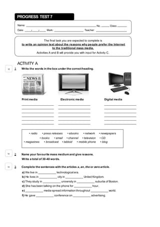 ACTIVITY A
1 Write the words in the box under the correct heading.
Print media Electronic media Digital media
____________________ ____________________ ____________________
____________________ ____________________ ____________________
____________________ ____________________ ____________________
____________________ ____________________ ____________________
____________________ ____________________ ____________________
____________________ ____________________ ____________________
2 Name your favourite mass medium and give reasons.
Write a total of 30-40 words.
3 Complete the sentences with the articles a, an, the or zero article.
a) We live in ___________ technological era.
b) He lives in ___________ city in ___________ United Kingdom.
c) They study in ___________ university in ___________ suburbs of Boston.
d) She has been talking on the phone for ___________ hour.
e) ___________ media spread information throughout ___________ world.
f) He gave ___________ conference on ___________ advertising.
PROGRESS TEST 7
Name: ____________________________________________ No. _____ Class ______
Date: ____/____/____ Mark: __________________ Teacher: ___________________
The final task you are expected to complete is
to write an opinion text about the reasons why people prefer the Internet
to the traditional mass media.
Activities A and B will provide you with input for Activity C.
• radio • press releases • ebooks • network • newspapers
• books • email • channel • television • CD
• magazines • broadcast • tabloid • mobile phone • blog
15
10
15
 