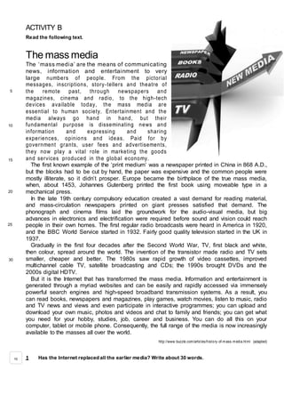 ACTIVITY B
Read the following text.
The mass media
The ‘mass media’ are the means of communicating
news, information and entertainment to very
large numbers of people. From the pictorial
messages, inscriptions, story-tellers and theatre of
the remote past, through newspapers and
magazines, cinema and radio, to the high-tech
devices available today, the mass media are
essential to human society. Entertainment and the
media always go hand in hand, but their
fundamental purpose is disseminating news and
information and expressing and sharing
experiences, opinions and ideas. Paid for by
government grants, user fees and advertisements,
they now play a vital role in marketing the goods
and services produced in the global economy.
The first known example of the ‘print medium’ was a newspaper printed in China in 868 A.D.,
but the blocks had to be cut by hand, the paper was expensive and the common people were
mostly illiterate, so it didn’t prosper. Europe became the birthplace of the true mass media,
when, about 1453, Johannes Gutenberg printed the first book using moveable type in a
mechanical press.
In the late 19th century compulsory education created a vast demand for reading material,
and mass-circulation newspapers printed on giant presses satisfied that demand. The
phonograph and cinema films laid the groundwork for the audio-visual media, but big
advances in electronics and electrification were required before sound and vision could reach
people in their own homes. The first regular radio broadcasts were heard in America in 1920,
and the BBC World Service started in 1932. Fairly good quality television started in the UK in
1937.
Gradually in the first four decades after the Second World War, TV, first black and white,
then colour, spread around the world. The invention of the transistor made radio and TV sets
smaller, cheaper and better. The 1980s saw rapid growth of video cassettes, improved
multichannel cable TV, satellite broadcasting and CDs; the 1990s brought DVDs and the
2000s digital HDTV.
But it is the Internet that has transformed the mass media. Information and entertainment is
generated through a myriad websites and can be easily and rapidly accessed via immensely
powerful search engines and high-speed broadband transmission systems. As a result, you
can read books, newspapers and magazines, play games, watch movies, listen to music, radio
and TV news and views and even participate in interactive programmes; you can upload and
download your own music, photos and videos and chat to family and friends; you can get what
you need for your hobby, studies, job, career and business. You can do all this on your
computer, tablet or mobile phone. Consequently, the full range of the media is now increasingly
available to the masses all over the world.
http://www.buzzle.com/articles/history-of-m ass-m edia.html (adapted)
1 Has the Internet replaced all the earlier media? Write about 30 words.
5
10
15
20
25
30
10
 