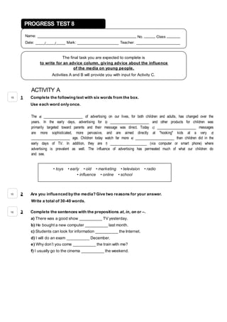 ACTIVITY A
1 Complete the following text with six words from the box.
Use each word only once.
The a) _________________ of advertising on our lives, for both children and adults, has changed over the
years. In the early days, advertising for b) _________________ and other products for children was
primarily targeted toward parents and their message was direct. Today c) _________________ messages
are more sophisticated, more pervasive, and are aimed directly at "hooking" kids at a very d)
_________________ age. Children today watch far more e) _________________ than children did in the
early days of TV. In addition, they are f) ________________ (via computer or smart phone) where
advertising is prevalent as well. The influence of advertising has permeated much of what our children do
and see.
2 Are you influenced by the media? Give two reasons for your answer.
Write a total of 30-40 words.
3 Complete the sentences with the prepositions at, in, on or –.
a) There was a good show __________ TV yesterday.
b) He bought a new computer __________ last month.
c) Students can look for information __________ the Internet.
d) I will do an exam __________ December.
e) Why don’t you come __________ the train with me?
f) I usually go to the cinema __________ the weekend.
PROGRESS TEST 8
Name: ____________________________________________ No. _____ Class ______
Date: ____/____/____ Mark: __________________ Teacher: ___________________
The final task you are expected to complete is
to write for an advice column, giving advice about the influence
of the media on young people.
Activities A and B will provide you with input for Activity C.
• toys • early • old • marketing • television • radio
• influence • online • school
15
10
15
 