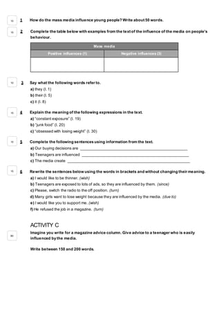 1 How do the mass media influence young people? Write about 50 words.
2 Complete the table below with examples from the text of the influence of the media on people’s
behaviour.
3 Say what the following words refer to.
a) they (l. 1)
b) their (l. 5)
c) it (l. 8)
4 Explain the meaning of the following expressions in the text.
a) “constant exposure” (l. 19)
b) “junk food” (l. 20)
c) “obsessed with losing weight” (l. 30)
5 Complete the following sentences using information from the text.
a) Our buying decisions are _________________________________________________
b) Teenagers are influenced _________________________________________________
c) The media create ________________________________________________________
6 Rewrite the sentences below using the words in brackets and without changing their meaning.
a) I would like to be thinner. (wish)
b) Teenagers are exposed to lots of ads, so they are influenced by them. (since)
c) Please, switch the radio to the off position. (turn)
d) Many girls want to lose weight because they are influenced by the media. (due to)
e) I would like you to support me. (wish)
f) He refused the job in a magazine. (turn)
ACTIVITY C
Imagine you write for a magazine advice column. Give advice to a teenager who is easily
influenced by the media.
Write between 150 and 200 words.
Mass media
Positive influences (1) Negative influences (3)
10
15
10
15
15
15
80
 