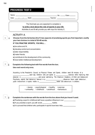164
©AREALEDITORES
ACTIVITY A
1 Choose from the list below (Ato F) two aspects of practising sports you find important. Justify
your two choices in a total of 30-40 words.
IF YOU PRACTISE SPORTS, YOU WILL…
a) be active and fit.
b) develop control and concentration.
c) take responsibility.
d) make friends.
e) contribute to the development of the community.
f) have better intellectual development.
2 Complete the following text with five words from the box.
Use each word only once.
According to the President's Council on Physical Fitness and Sports, children need 60 minutes of a)
_________________ each day. Children who join sports b) _____________ exercise while improving their
physical, c) __________________ and social well-being. The American Academy of Child and Adolescent
Psychiatry reports that behaviour learned in d) __________________ influences future adult behaviour;
youth involvement in sports instills e) __________________ habits and behaviours in children.
3 Complete the sentences with the words from the box above that you haven’t used.
a) Practising a sport in childhood will have a positive influence in our ____________
b) If you practise a sport, you will avoid __________ habits.
c) It is proved that children who participate in sports have less risky _____________
• teams • psychological • healthy • exercise
• unhealthy • childhood • adulthood • behaviours
15
15
10
PROGRESS TEST 0
Name: ____________________________________________ No. _____ Class ______
Date: ____/____/____ Mark: __________________ Teacher: ___________________
The final task you are expected to complete is
to write a text about the role of sports in your life .
Activities A and B will provide you with input for Activity C.
 