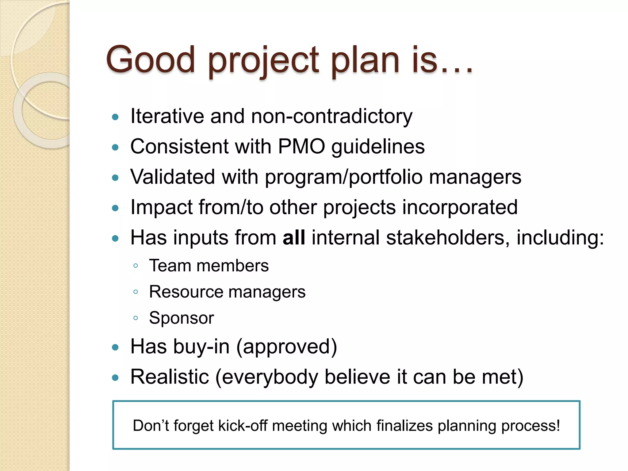 Good project plan is…
 Iterative and non-contradictory
 Consistent with PMO guidelines
 Validated with program/portfolio managers
 Impact from/to other projects incorporated
 Has inputs from all internal stakeholders, including:
◦ Team members
◦ Resource managers
◦ Sponsor
 Has buy-in (approved)
 Realistic (everybody believe it can be met)
Don’t forget kick-off meeting which finalizes planning process!
 