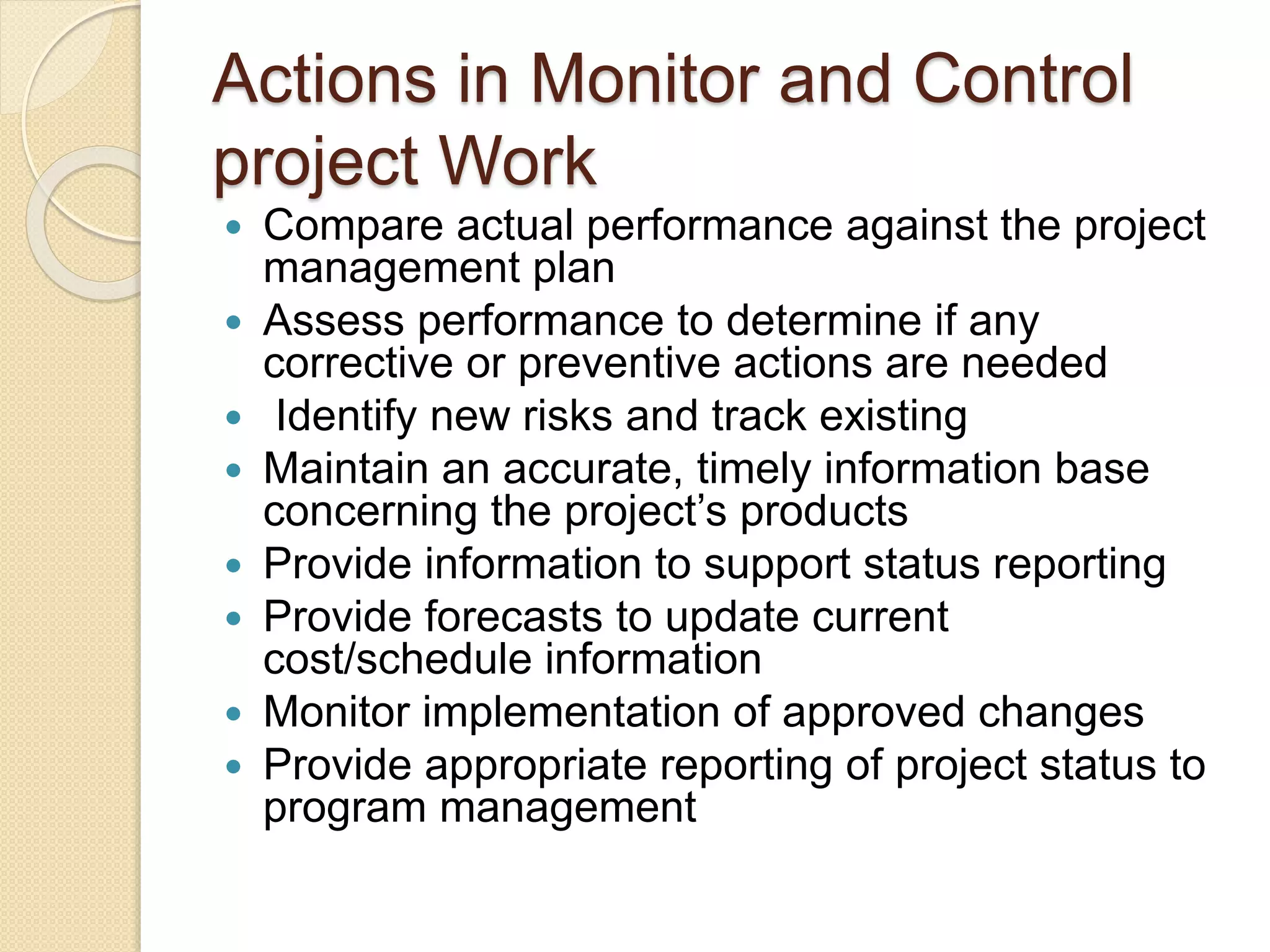Actions in Monitor and Control
project Work
 Compare actual performance against the project
management plan
 Assess performance to determine if any
corrective or preventive actions are needed
 Identify new risks and track existing
 Maintain an accurate, timely information base
concerning the project’s products
 Provide information to support status reporting
 Provide forecasts to update current
cost/schedule information
 Monitor implementation of approved changes
 Provide appropriate reporting of project status to
program management
 