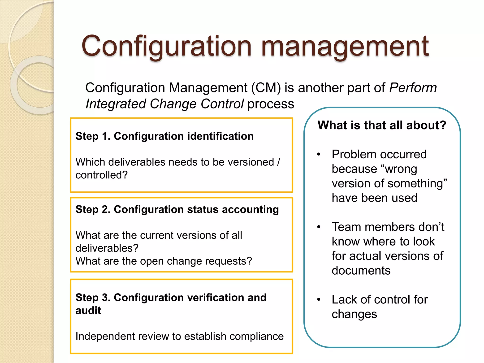 Configuration management
Configuration Management (CM) is another part of Perform
Integrated Change Control process
What is that all about?
• Problem occurred
because “wrong
version of something”
have been used
• Team members don’t
know where to look
for actual versions of
documents
• Lack of control for
changes
Step 1. Configuration identification
Which deliverables needs to be versioned /
controlled?
Step 2. Configuration status accounting
What are the current versions of all
deliverables?
What are the open change requests?
Step 3. Configuration verification and
audit
Independent review to establish compliance
 