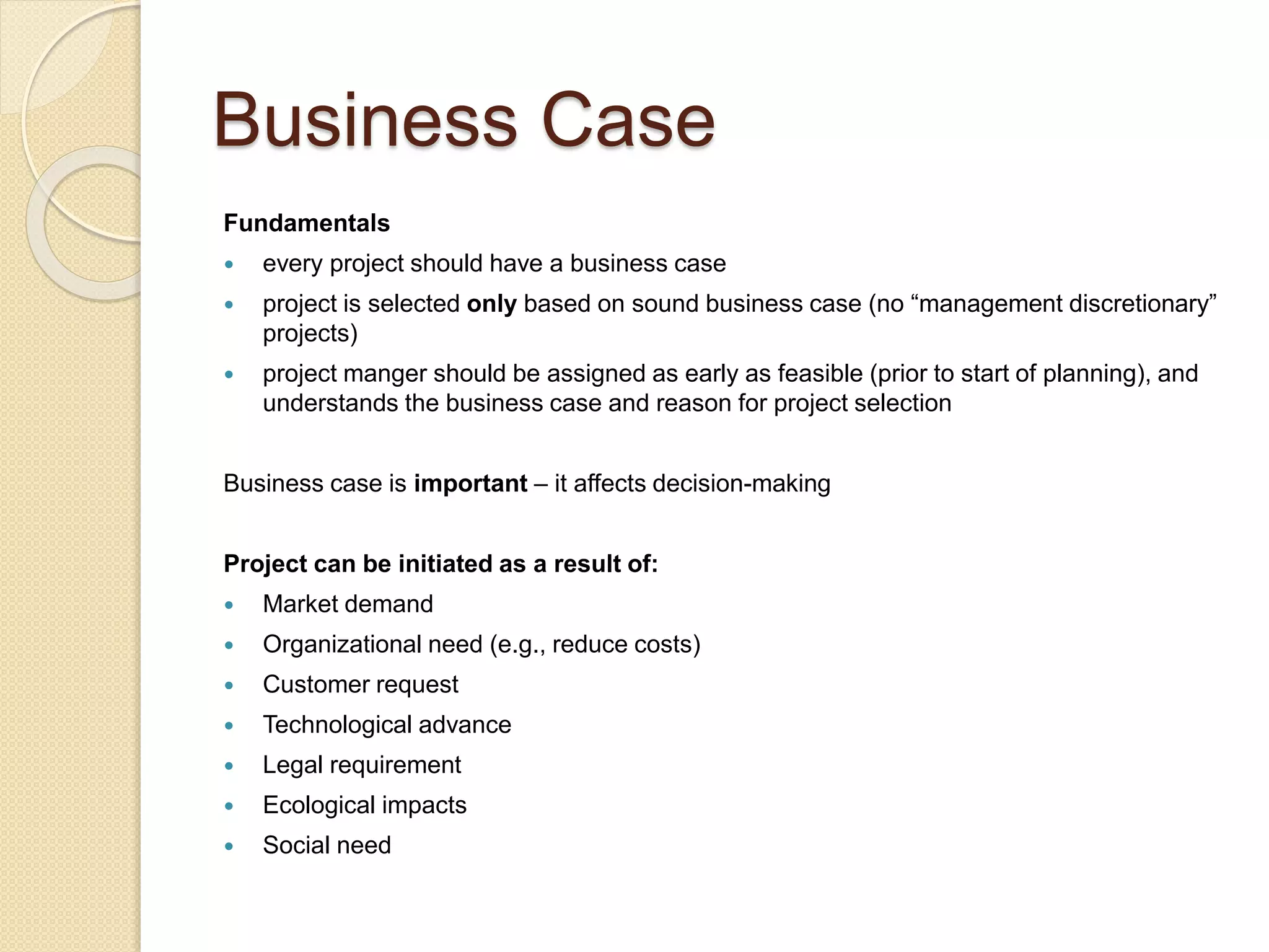 Business Case
Fundamentals
 every project should have a business case
 project is selected only based on sound business case (no “management discretionary”
projects)
 project manger should be assigned as early as feasible (prior to start of planning), and
understands the business case and reason for project selection
Business case is important – it affects decision-making
Project can be initiated as a result of:
 Market demand
 Organizational need (e.g., reduce costs)
 Customer request
 Technological advance
 Legal requirement
 Ecological impacts
 Social need
 