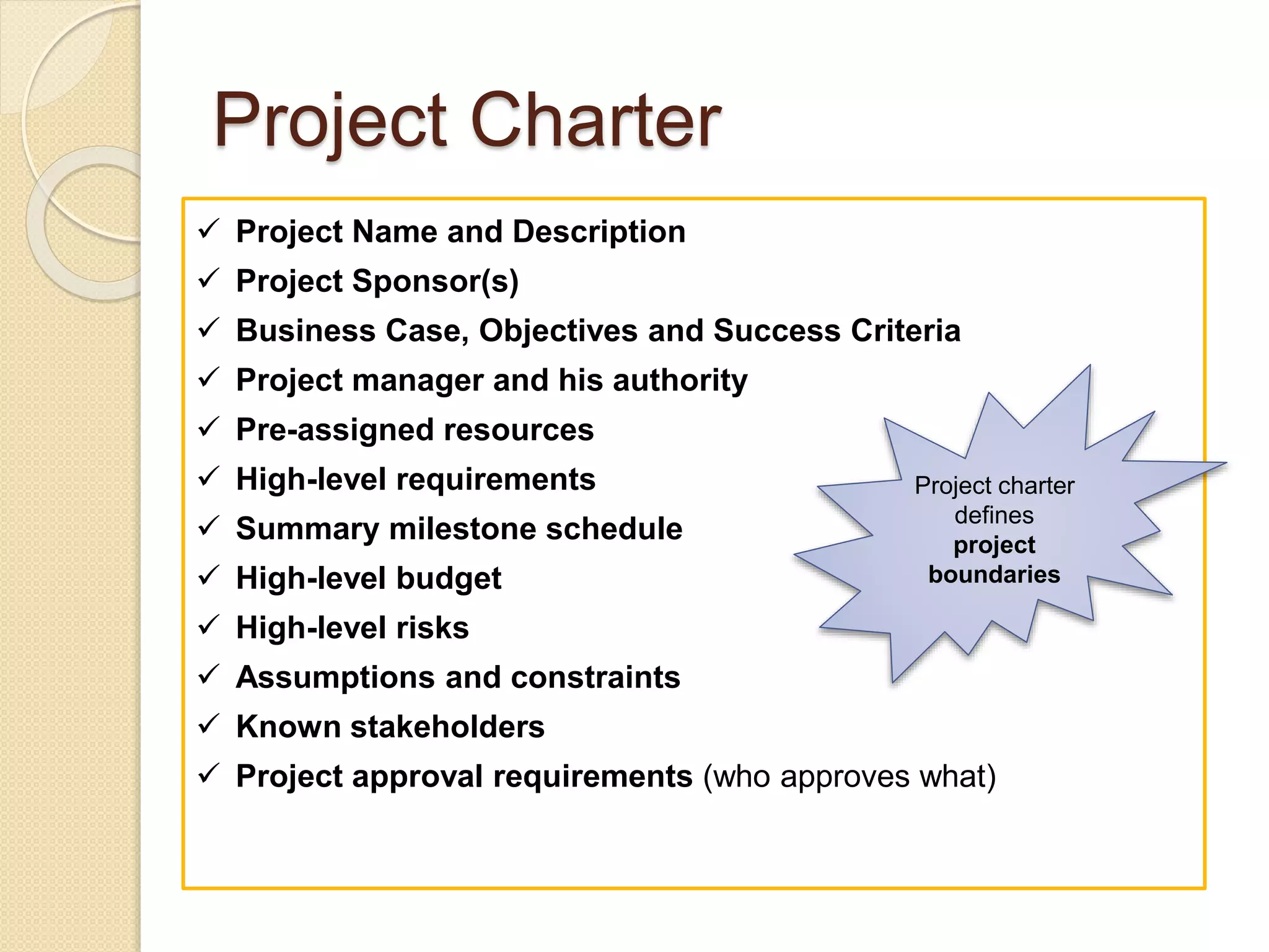 Project Charter
 Project Name and Description
 Project Sponsor(s)
 Business Case, Objectives and Success Criteria
 Project manager and his authority
 Pre-assigned resources
 High-level requirements
 Summary milestone schedule
 High-level budget
 High-level risks
 Assumptions and constraints
 Known stakeholders
 Project approval requirements (who approves what)
Project charter
defines
project
boundaries
 