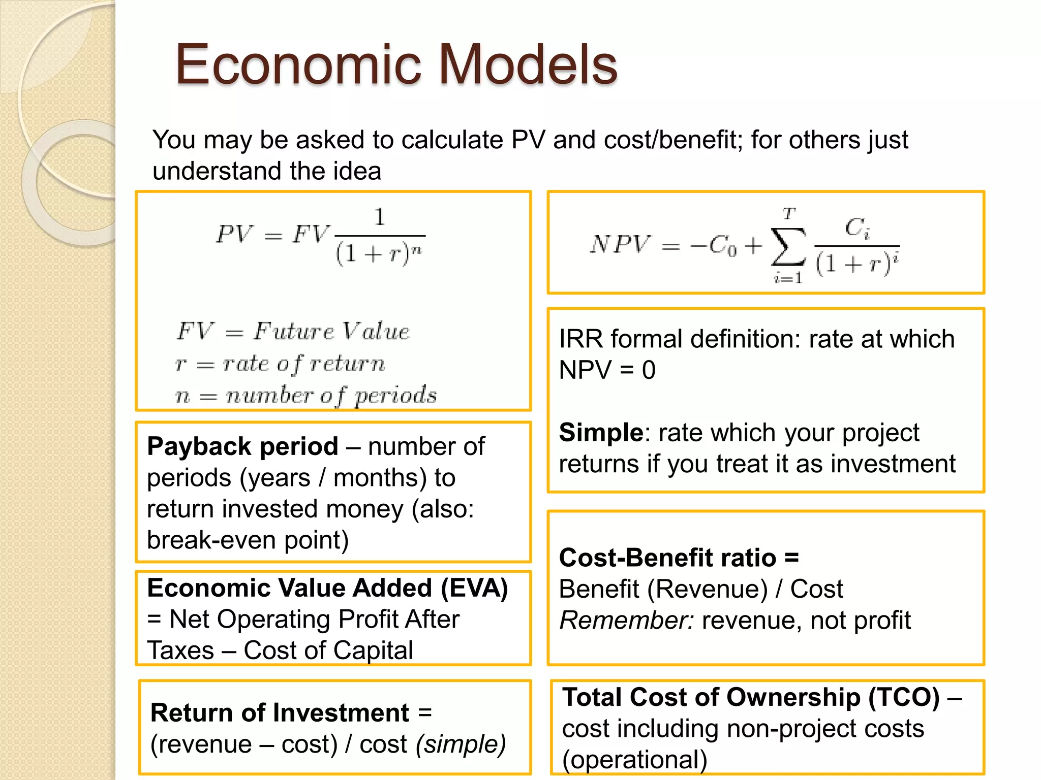 IRR formal definition: rate at which
NPV = 0
Simple: rate which your project
returns if you treat it as investment
Economic Models
You may be asked to calculate PV and cost/benefit; for others just
understand the idea
Payback period – number of
periods (years / months) to
return invested money (also:
break-even point)
Cost-Benefit ratio =
Benefit (Revenue) / Cost
Remember: revenue, not profit
Economic Value Added (EVA)
= Net Operating Profit After
Taxes – Cost of Capital
Return of Investment =
(revenue – cost) / cost (simple)
Total Cost of Ownership (TCO) –
cost including non-project costs
(operational)
 