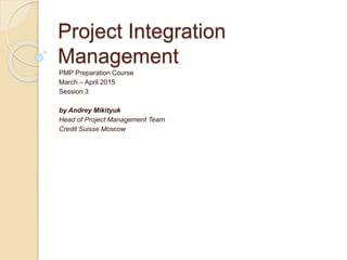 Project Integration
Management
PMP Preparation Course
March – April 2015
Session 3
by Andrey Mikityuk
Head of Project Management Team
Credit Suisse Moscow
 